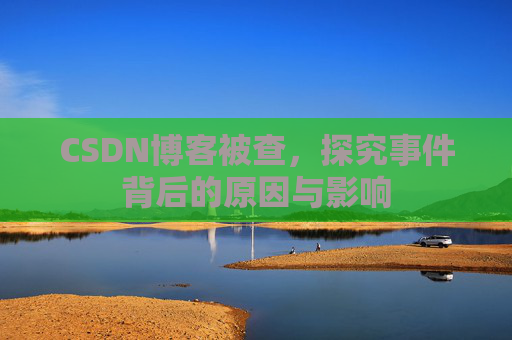 CSDN博客被查，探究事件背后的原因与影响